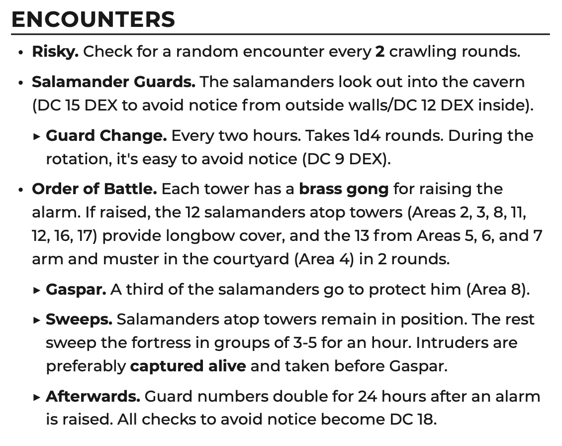 Encounters. Risky. Check for a random encounter every 2 crawling rounds. • Salamander Guards. The salamanders look out into the cavern (DC 15 DEX to avoid notice from outside walls/DC 12 DEX inside). ▶ Guard Change. Every two hours. Takes 1d4 rounds. During the rotation, it's easy to avoid notice (DC 9 DEX). • Order of Battle. Each tower has a brass gong for raising the alarm. If raised, the 12 salamanders atop towers (Areas 2, 3, 8, 11, 12, 16, 17) provide longbow cover, and the 13 from Areas 5, 6, and 7 arm and muster in the courtyard (Area 4) in 2 rounds. ▶ Gaspar. A third of the salamanders go to protect him (Area 8). ▶ Sweeps. Salamanders atop towers remain in position. The rest sweep the fortress in groups of 3-5 for an hour. Intruders are preferably captured alive and taken before Gaspar. ▶ Afterwards. Guard numbers double for 24 hours after an alarm is raised. All checks to avoid notice become DC 18.